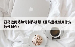 南通亚马逊网站如何制作视频（亚马逊视频用什么软件制作）