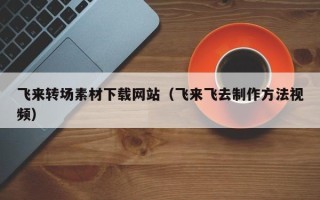 南通飞来转场素材下载网站（飞来飞去制作方法视频）